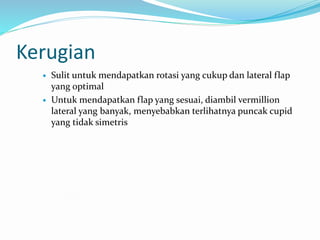Kerugian
 Sulit untuk mendapatkan rotasi yang cukup dan lateral flap
yang optimal
 Untuk mendapatkan flap yang sesuai, diambil vermillion
lateral yang banyak, menyebabkan terlihatnya puncak cupid
yang tidak simetris
 