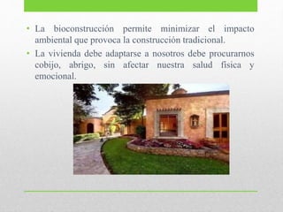 • La bioconstrucción permite minimizar el impacto
ambiental que provoca la construcción tradicional.
• La vivienda debe adaptarse a nosotros debe procurarnos
cobijo, abrigo, sin afectar nuestra salud física y
emocional.
 