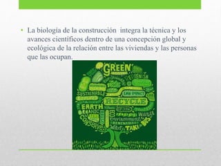 • La biología de la construcción integra la técnica y los
avances científicos dentro de una concepción global y
ecológica de la relación entre las viviendas y las personas
que las ocupan.
 