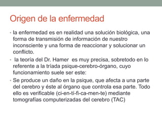 Origen de la enfermedad
• la enfermedad es en realidad una solución biológica, una
forma de transmisión de información de nuestro
inconsciente y una forma de reaccionar y solucionar un
conflicto.
• la teoría del Dr. Hamer es muy precisa, sobretodo en lo
referente a la tríada psique-cerebro-órgano, cuyo
funcionamiento suele ser este:
• Se produce un daño en la psique, que afecta a una parte
del cerebro y éste al órgano que controla esa parte. Todo
ello es verificable (ci-en-tí-fi-ca-men-te) mediante
tomografías computerizadas del cerebro (TAC)
 