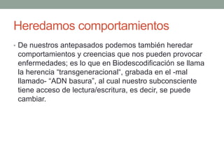 Heredamos comportamientos
• De nuestros antepasados podemos también heredar
comportamientos y creencias que nos pueden provocar
enfermedades; es lo que en Biodescodificación se llama
la herencia “transgeneracional“, grabada en el -mal
llamado- “ADN basura”, al cual nuestro subconsciente
tiene acceso de lectura/escritura, es decir, se puede
cambiar.
 