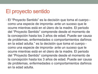 El proyecto sentido
• El “Proyecto Sentido” es la decisión que toma el cuerpo -
como una especie de impronta- ante un suceso que le
ocurre mientras está en el útero de la madre. El periodo
del “Proyecto Sentido” comprende desde el momento de
la concepción hasta los 3 años de edad. Puede ser causa
de problemas, enfermedades o comportamientos dañinos
en la edad adulta.” es la decisión que toma el cuerpo -
como una especie de impronta- ante un suceso que le
ocurre mientras está en el útero de la madre. El periodo
del “Proyecto Sentido” comprende desde el momento de
la concepción hasta los 3 años de edad. Puede ser causa
de problemas, enfermedades o comportamientos dañinos
en la edad adulta.
 