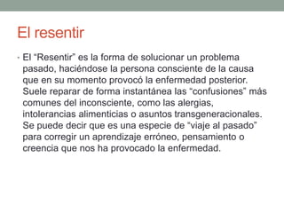 El resentir
• El “Resentir” es la forma de solucionar un problema
pasado, haciéndose la persona consciente de la causa
que en su momento provocó la enfermedad posterior.
Suele reparar de forma instantánea las “confusiones” más
comunes del inconsciente, como las alergias,
intolerancias alimenticias o asuntos transgeneracionales.
Se puede decir que es una especie de “viaje al pasado”
para corregir un aprendizaje erróneo, pensamiento o
creencia que nos ha provocado la enfermedad.
 