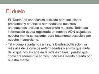 El duelo
• El “Duelo” es una técnica utilizada para solucionar
problemas y creencias heredados de nuestros
antepasados ,incluso aunque estén muertos. Toda esa
información queda registrada en nuestro ADN alejada de
nuestra mente consciente, pero totalmente accesible por
nuestro inconsciente.
• Tal y como apuntamos antes, la Biodescodificación va
más allá de la cura de enfermedades y afirma que nada
de lo que nos sucede en la vida es casual, puesto que
como creadores que somos, todo está siendo creado por
nuestra mente
 