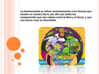 La biodiversidad se refiere exclusivamente a los biomas que existen en nuestra tierra, por ello son todos los componentes que nos rodean como la flora y la fauna, y que nos hacen ricos en diversidad. 