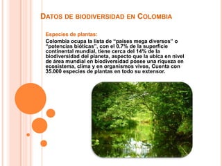 Datos de biodiversidad en ColombiaEspecies de plantas:Colombia ocupa la lista de “países mega diversos” o “potencias bióticas”, con el 0.7% de la superficie continental mundial, tiene cerca del 14% de la biodiversidad del planeta, aspecto que la ubica en nivel de área mundial en biodiversidad posee una riqueza en ecosistema, clima y en organismos vivos, Cuenta con 35.000 especies de plantas en todo su extensor.