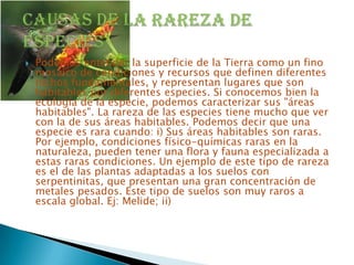    Podemos entender la superficie de la Tierra como un fino
    mosaico de condiciones y recursos que definen diferentes
    nichos fundamentales, y representan lugares que son
    habitables por diferentes especies. Si conocemos bien la
    ecología de la especie, podemos caracterizar sus "áreas
    habitables". La rareza de las especies tiene mucho que ver
    con la de sus áreas habitables. Podemos decir que una
    especie es rara cuando: i) Sus áreas habitables son raras.
    Por ejemplo, condiciones físico-químicas raras en la
    naturaleza, pueden tener una flora y fauna especializada a
    estas raras condiciones. Un ejemplo de este tipo de rareza
    es el de las plantas adaptadas a los suelos con
    serpentinitas, que presentan una gran concentración de
    metales pesados. Este tipo de suelos son muy raros a
    escala global. Ej: Melide; ii)
 