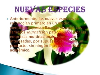    Anteriormente, las nuevas especies se
    reconocían primero en un medio
    científico impreso, llamado journal. Los
    famosos journalsson patrocinados por las
    empresas multinacionales que están
    interesadas, por supuesto, en vender un
    producto, sin ningún interés científico o
    académico.
 
