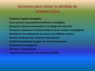 Acciones para evitar la pérdida de
biodiversidad
•
•
•
•
•
•
•
•
•
•

Establecer lugares protegidos
Crear centros como jardines botánicos o zoológicos
Recuperar especies amenazadas o en peligro de extinción
Preservar y restaurar la biodiversidad en zonas rurales no protegidas
Restablecer las poblaciones de peces y los hábitats marinos
Reducir el impacto del comercio internacional
Limitar las emisiones de gases de efecto invernadero
Fomentar la investigación
Decretar y respetar leyes
Fomentar la educación y la conciencia pública

 