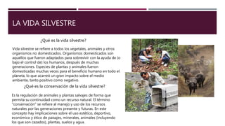 LA VIDA SILVESTRE
Vida silvestre se refiere a todos los vegetales, animales y otros
organismos no domesticados. Organismos domesticados son
aquellos que fueron adaptados para sobrevivir con la ayuda de (o
bajo el control de) los humanos, después de muchas
generaciones. Especies de plantas y animales fueron
domesticadas muchas veces para el beneficio humano en todo el
planeta, lo que acarreó un gran impacto sobre el medio
ambiente, tanto positivo como negativo.
¿Qué es la vida silvestre?
¿Qué es la conservación de la vida silvestre?
Es la regulación de animales y plantas salvajes de forma que
permita su continuidad como un recurso natural. El término
"conservación" se refiere al manejo y uso de los recursos
naturales por las generaciones presente y futuras. En este
concepto hay implicaciones sobre el uso estético, deportivo,
económico y ético de paisajes, minerales, animales (incluyendo
los que son cazados), plantas, suelos y agua.
 