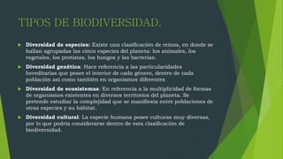 TIPOS DE BIODIVERSIDAD.
 Diversidad de especies: Existe una clasificación de reinos, en donde se
hallan agrupadas las cinco especies del planeta: los animales, los
vegetales, los protistas, los hongos y las bacterias.
 Diversidad genética: Hace referencia a las particularidades
hereditarias que posee el interior de cada género, dentro de cada
población así como también en organismos diferentes
 Diversidad de ecosistemas: En referencia a la multiplicidad de formas
de organismos existentes en diversos territorios del planeta. Se
pretende estudiar la complejidad que se manifiesta entre poblaciones de
otras especies y su hábitat.
 Diversidad cultural: La especie humana posee culturas muy diversas,
por lo que podría considerarse dentro de esta clasificación de
biodiversidad.
 