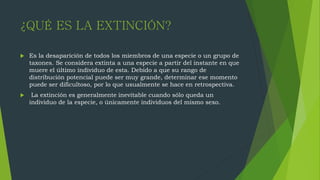 ¿QUÉ ES LA EXTINCIÓN?
 Es la desaparición de todos los miembros de una especie o un grupo de
taxones. Se considera extinta a una especie a partir del instante en que
muere el último individuo de esta. Debido a que su rango de
distribución potencial puede ser muy grande, determinar ese momento
puede ser dificultoso, por lo que usualmente se hace en retrospectiva.
 La extinción es generalmente inevitable cuando sólo queda un
individuo de la especie, o únicamente individuos del mismo sexo.
 