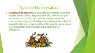 Tipos de biodiversidad
 Diversidad de especies: la cantidad de especies vivas que
residen en un hábitat determinado, de la forma en que
luchan por su comida, la conducta con respecto a la
convivencia, la reciprocidad que se produce entre ellas, la
adaptabilidad que surge en diferentes pruebas de la vida y
la reproducción como método para perpetrar la
existencia.
 