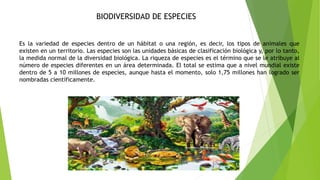 BIODIVERSIDAD DE ESPECIES
Es la variedad de especies dentro de un hábitat o una región, es decir, los tipos de animales que
existen en un territorio. Las especies son las unidades básicas de clasificación biológica y, por lo tanto,
la medida normal de la diversidad biológica. La riqueza de especies es el término que se le atribuye al
número de especies diferentes en un área determinada. El total se estima que a nivel mundial existe
dentro de 5 a 10 millones de especies, aunque hasta el momento, solo 1,75 millones han logrado ser
nombradas científicamente.
 