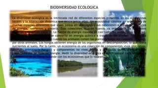 BIODIVERSIDAD ECOLOGICA
La diversidad ecológica es la intrincada red de diferentes especies presentes en los ecosistemas
locales y la interacción dinámica que existe entre ellos. Un ecosistema consiste en organismos de
muchas especies diferentes que viven juntas en una región y sus conexiones a través de los flujos
de energía, nutrientes y materia. Esas conexiones ocurren cuando los organismos de diferentes
especies interactúan entre sí. La fuente de energía máxima en casi todos los ecosistemas es el sol.
La energía radiante del sol se convierte en energía química a través de las plantas. Esa energía
fluye a través de los sistemas cuando los animales comen las plantas y luego son comidos, a su vez,
por otros animales. Los hongos obtienen energía de los organismos en descomposición, lo que libera
nutrientes al suelo. Por lo tanto, un ecosistema es una colección de componentes vivos (microbios,
plantas, animales y hongos) y componentes no vivos (clima y productos químicos) que están
conectados por un flujo de energía. Medir la diversidad ecológica es difícil porque cada uno de los
ecosistemas de la Tierra se funde con los ecosistemas que lo rodean.
 