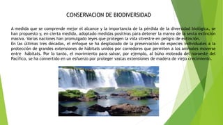 CONSERVACION DE BIODIVERSIDAD
A medida que se comprende mejor el alcance y la importancia de la pérdida de la diversidad biológica, se
han propuesto y, en cierta medida, adoptado medidas positivas para detener la marea de la sexta extinción
masiva. Varias naciones han promulgado leyes que protegen la vida silvestre en peligro de extinción.
En las últimas tres décadas, el enfoque se ha desplazado de la preservación de especies individuales a la
protección de grandes extensiones de hábitats unidos por corredores que permiten a los animales moverse
entre hábitats. Por lo tanto, el movimiento para salvar, por ejemplo, al búho moteado del noroeste del
Pacífico, se ha convertido en un esfuerzo por proteger vastas extensiones de madera de viejo crecimiento.
 