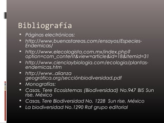 Bibliografía
 Páginas electrónicas:
 http://www.buenastareas.com/ensayos/Especies-
    Endemicas/
   http://www.elecologista.com.mx/index.php?
    option=com_content&view=article&id=18&Itemid=31
   http://www.cienciaybiologia.com/ecologia/plantas-
    endemicas.htm
   http://www..alianza
    geográfica.org/secciónbiodiversidad.pdf
   Monografías:
   Casas, Tere Ecosistemas (Biodiversidad) No.947 BIS Sun
    rise, México
   Casas, Tere Biodiversidad No. 1228 Sun rise, México
   La biodiversidad No.1290 Raf grupo editorial
 