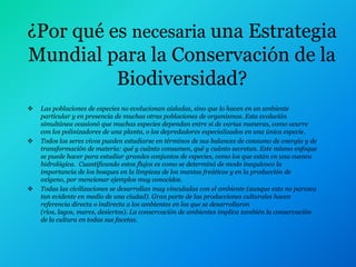 ¿Por qué es necesaria una Estrategia
Mundial para la Conservación de la
          Biodiversidad?
   Las poblaciones de especies no evolucionan aisladas, sino que lo hacen en un ambiente
    particular y en presencia de muchas otras poblaciones de organismos. Esta evolución
    simultánea ocasionó que muchas especies dependan entre si de varias maneras, como ocurre
    con los polinizadores de una planta, o los depredadores especializados en una única especie.
   Todos los seres vivos pueden estudiarse en términos de sus balances de consumo de energía y de
    transformación de materia: qué y cuánto consumen, qué y cuánto secretan. Este mismo enfoque
    se puede hacer para estudiar grandes conjuntos de especies, como los que están en una cuenca
    hidrológica. Cuantificando estos flujos es como se determinó de modo inequívoco la
    importancia de los bosques en la limpieza de los mantos freáticos y en la producción de
    oxígeno, por mencionar ejemplos muy conocidos.
   Todas las civilizaciones se desarrollan muy vinculadas con el ambiente (aunque esto no parezca
    tan evidente en medio de una ciudad). Gran parte de las producciones culturales hacen
    referencia directa o indirecta a los ambientes en los que se desarrollaron
    (ríos, lagos, mares, desiertos). La conservación de ambientes implica también la conservación
    de la cultura en todas sus facetas.
 