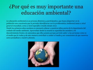¿Por qué es muy importante una
        educación ambiental?
La educación ambiental es un proceso dinámico y participativo, que busca despertar en la
población una conciencia que le permita identificarse con la problemática Ambiental tanto a nivel
general (mundial), como a nivel específico (medio donde vive).
Desde los primeros años escolares es necesario educar a nuestros niños acerca de la importancia del
cuidado del medio ambiente. Aprovechar desde la escuela la capacidad de asombro y de
descubrimiento frente a la naturaleza que ellos poseen porque permite saber a las personas como es
el medio que le rodea y de esta manera contribuir a cuidar el medio y ser conscientes de que nuestros
actos perjudican a nuestro planeta.
 
