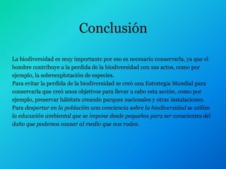 Conclusión

La biodiversidad es muy importante por eso es necesario conservarla, ya que el
hombre contribuye a la perdida de la biodiversidad con sus actos, como por
ejemplo, la sobreexplotación de especies.
Para evitar la perdida de la biodiversidad se creó una Estrategia Mundial para
conservarla que creó unos objetivos para llevar a cabo esta acción, como por
ejemplo, preservar hábitats creando parques nacionales y otras instalaciones.
Para despertar en la población una conciencia sobre la biodiversidad se utiliza
la educación ambiental que se impone desde pequeños para ser conscientes del
daño que podemos causar al medio que nos rodea.
 