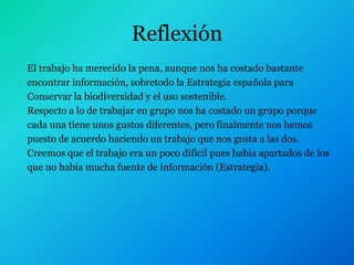 Reflexión
El trabajo ha merecido la pena, aunque nos ha costado bastante
encontrar información, sobretodo la Estrategia española para
Conservar la biodiversidad y el uso sostenible.
Respecto a lo de trabajar en grupo nos ha costado un grupo porque
cada una tiene unos gustos diferentes, pero finalmente nos hemos
puesto de acuerdo haciendo un trabajo que nos gusta a las dos.
Creemos que el trabajo era un poco difícil pues había apartados de los
que no había mucha fuente de información (Estrategia).
 
