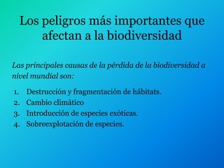 Los peligros más importantes que
      afectan a la biodiversidad

Las principales causas de la pérdida de la biodiversidad a
nivel mundial son:

1.   Destrucción y fragmentación de hábitats.
2.   Cambio climático
3.   Introducción de especies exóticas.
4.   Sobreexplotación de especies.
 