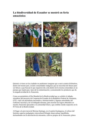La biodiversidad de Ecuador se mostró en feria amazónica<br />left193040                                     <br />                                <br />Ampliar imagen <br />GUALAQUIZA, Morona Santiago. Con bailes y exposición de todas las variedades de cultivos recolectados en la Amazonía, la comunidad shuar realizó la IV Feria de Biodiversidad. <br />Ampliar imagen <br />Los alumnos del instituto Ispedibsha enseñan en el jardín botánico la colección de plantas. <br />Quienes vivimos en las ciudades no podríamos imaginar que a unos cuantos kilómetros, dentro del mismo país, existen comunidades indígenas que no necesitan del dinero para ser felices y que buscan lo que requieren día a día dentro de la misma comunidad, en un paisaje que inspira paz, lejos de la contaminación y consumiendo los productos que da la megadiversidad de la Amazonía.Como un preámbulo al Día Mundial de la Biodiversidad que se celebró el sábado, miembros del proyecto de Cooperación Ecuador de la República Federal de Alemania, GTZ, viajó con periodistas nacionales e internacionales y algunas autoridades del Gobierno nacional y de la Embajada alemana, para mostrar los logros obtenidos en nuestra Amazonía apoyando a la comunidad shuar y que estaban siendo expuestos en la IV Feria de la Biodiversidad.Al llegar a la provincia de Morona Santiago, en el cantón Gualaquiza, el coliseo del Instituto superior pedagógico intercultural bilingüe shuar-achuar Ispedibsha, deslumbraba con la decoración de artesanías, cultivos propios de la Amazonía, platos típicos de la comunidad shuar y bailes a cargo de alumnos y padres de familia empeñados en mostrar el trabajo de varios años y que ahora alimenta a la población. Este instituto en alianza con la misión salesiana de Bombaiza, el apoyo de la GTZ de Alemania, el Ministerio de Ambiente y de Agricultura de Ecuador y otros organismos se ha preocupado en formar alumnos para la conservación del medio ambiente y rescate de los valores culturales.En las manos de estos jóvenes está la responsabilidad alimentaria de muchas familias, ya que son los encargados de impedir que se extingan cultivos que no han vuelto a ser investigados y que tienen un gran potencial medicinal y nutricional.José Nantipia, rector del Instituto, expresó que lo que se pretende es mantener la identidad de la cultura, preparando a los jóvenes para que cuiden los recursos naturales y amen la tierra que les da el sustento.En la actualidad el centro docente recibe a 328 estudiantes, hombres y mujeres, que provienen de varias comunidades.Para Lenin Shunpi, estudiante de sexto polivalente, el rescatar diariamente las plantas, guardarlas, conservarlas, reproducirlas y hacer intercambio con otras familias es una de las mejores experiencias que ha tenido y que lo hace aferrarse a su zona. “Tenemos 362 especies conservadas, hay maderables, tubérculos, frutales y condimentos, los profesores nos enseñan lo que tenemos que hacer aquí, creemos que tenemos una gran responsabilidad. Cuando termine de estudiar seguiré trabajando por mi comunidad”, acotó el estudiante. Beatriz Nantip dijo que las mujeres forman parte activa en este proceso, se han organizado para ayudar al sustento del hogar, consumen lo que da la naturaleza y conocen el valor de cada planta. Lo más importante para ella es que aprendieron a vivir de otras cosas que no sea acabar con los bosques y a ahorrar formando cajas de ahorro comunitario que les permite sustentarse y continuar los proyectos gracias al apoyo de las ONG, que les ayudan.Alonso Moreno, asesor del Gesoren, programa técnico de la GTZ, mencionó que con el proyecto se busca lograr que los agricultores aprendan a manejar todos sus recursos y etnologías. Se trabaja en el manejo de las áreas protegidas, logrando que la gente que vive en las zonas de amortiguamiento viva bien, con una agricultura sustentable manejando toda la cadena productiva y mejorando su nivel de vida.Hasta el momento, indica el especialista, se ha ayudado a 37.000 productores en Esmeraldas, Tungurahua, Napo, Orellana y Morona Santiago.Para el 2010 se ha iniciado otra etapa que concluirá en el 2013. El Gobierno alemán destinó 15 millones de euros (18 millones 750 mil dólares) y una contrapartida del Gobierno ecuatoriano de alrededor de 3 millones de dólares aportando técnicos e instalaciones.<br />