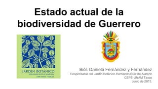 Estado actual de la
biodiversidad de Guerrero
Biól. Daniela Fernández y Fernández
Responsable del Jardín Botánico Hernando Ruiz de Alarcón
CEPE-UNAM Taxco
Junio de 2015.
 