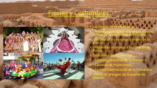 Fiestas y Costumbres
• Las Fiestas de la Libertad es :
• - Festividad en honor a la virgen nuestra
señora de la candelaria del Socorro.
• - Festividad en honor a la virgen de la
puerta.
• - Festividad en Honor a San Martín de
Porras.
• Costumbre de la Libertad:
• - Concurso Nacional de la Marinera.
• - Carnaval de Huanchaco.
• - Festival Internacional de la Primavera.
• -Fiesta de la virgen de la puerta de
Otuzco.
 