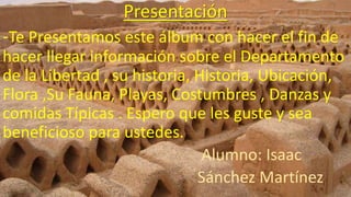 Presentación
-Te Presentamos este álbum con hacer el fin de
hacer llegar información sobre el Departamento
de la Libertad , su historia, Historia, Ubicación,
Flora ,Su Fauna, Playas, Costumbres , Danzas y
comidas Típicas . Espero que les guste y sea
beneficioso para ustedes.
Alumno: Isaac
Sánchez Martínez
 