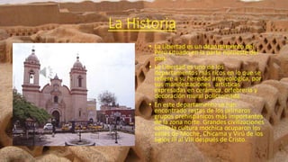 La Historia
• La Libertad es un departamento del
Perú situado en la parte noroeste del
país.
• La Libertad es uno de los
departamentos más ricos en lo que se
refiere a su heredad arqueológica, por
sus manifestaciones artísticas
expresadas en cerámica, orfebrería y
decoración mural policromada.
• En este departamento se han
encontrado restos de los primeros
grupos prehispánicos más importantes
de la zona norte. Grandes civilizaciones
como la cultura mochica ocuparon los
valles de Moche, Chicama y Virú de los
siglos III al VIII después de Cristo.
 