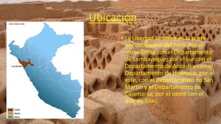 Ubicación
• La Libertad se ubica en la parte
nor occidental del Perú. Por el
norte limita con el Departamento
de Lambayeque; por el sur con el
Departamento de Ancash y con el
Departamento de Huánuco; por el
este, con el Departamento de San
Martín y el Departamento de
Cajamarca; por el oeste con el
mar de Grau.
 