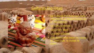 Culturas Pre-Incas
• Las Culturas Pre-Incas que están
ubicadas en el Departamento de
la Libertad son:
• -La Cultura Moche.
• -La Cultura Wari.
• -La cultura Chimú.
• Que dentro ellas están las ruinas
de chan chan, la ciudad de
barro.
 