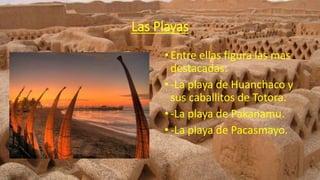 Las Playas
•Entre ellas figura las mas
destacadas:
•-La playa de Huanchaco y
sus caballitos de Totora.
•-La playa de Pakanamu.
•-La playa de Pacasmayo.
 