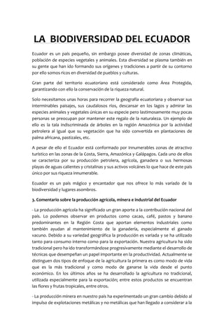 LA  BIODIVERSIDAD DEL ECUADOR<br />Ecuador es un país pequeño, sin embargo posee diversidad de zonas climáticas, población de especies vegetales y animales. Esta diversidad se plasma también en su gente que han ido formando sus orígenes y tradiciones a partir de su contorno por ello somos ricos en diversidad de pueblos y culturas.<br />Gran parte del territorio ecuatoriano está considerado como Área Protegida, garantizando con ello la conservación de la riqueza natural.<br />Solo necesitamos unas horas para recorrer la geografía ecuatoriana y observar sus interminables paisajes, sus caudalosos ríos, descansar en los lagos y admirar las especies animales y vegetales únicas en su especie pero lastimosamente muy pocas personas se preocupan por mantener este regalo de la naturaleza. Un ejemplo de ello es la tala indiscriminada de árboles en la región Amazónica por la actividad petrolera al igual que su vegetación que ha sido convertida en plantaciones de palma africana, pastizales, etc.<br />A pesar de ello el Ecuador está conformado por innumerables zonas de atractivo turístico en las zonas de la Costa, Sierra, Amazónica y Galápagos. Cada uno de ellos se caracteriza por su producción petrolera, agrícola, ganadera o sus hermosas playas de aguas calientes y cristalinas y sus activos volcánes lo que hace de este país único por sus riqueza innumerable.<br />Ecuador es un país mágico y encantador que nos ofrece lo más variado de la biodiversidad y lugares asombros.<br />3. Comentario sobre la producción agrícola, minera e industrial del Ecuador<br />- La producción agrícola ha significado un gran aporte a la contribución nacional del país. Lo podemos observar en productos como cacao, café, pastos y banano predominantes en la Región Costa que aportan elementos industriales como también ayudan al mantenimiento de la ganadería, especialmente el ganado vacuno. Debido a su variedad geográfica la producción es variada y se ha utilizado tanto para consumo interno como para la exportación. Nuestra agricultura ha sido tradicional pero ha ido transformándose progresivamente mediante el desarrollo de técnicas que desempeñan un papel importante en la productividad. Actualmente se distinguen dos tipos de enfoque de la agricultura la primera es como modo de vida que es la más tradicional y como modo de ganarse la vida desde el punto económico. En los últimos años se ha desarrollado la agricultura no tradicional, utilizada especialmente para la exportación; entre estos productos se encuentran las flores y frutas tropicales, entre otros.<br />- La producción minera en nuestro país ha experimentado un gran cambio debido al impulso de explotaciones metálicas y no metálicas que han llegado a considerar a la minería como una alternativa que motive al crecimiento económico de Ecuador, sin embargo se ha visto opacado por la explotación petrolífera. Las principales explotaciones se concentran en las provincias del Guayas, Zamora Chinchipe y el Oro sin embargo estas provincias se encuentran abandonadas y con muchas carencias. Existe otro problema importante para la minería y es la concesión de territorios para la explotación minera sin las debidas aprobaciones exigidas por la ley. Como vemos la situación no es la más correcta pero se está intentando medidas para controlar y regularizar la producción minera del país<br />- La producción industrial del Ecuador está localizada en varias provincias del país, debido a las buenas condiciones de productividad que presenta la Región Litoral existe un mayor número en esta zona;sin embargo en las provincias de la Sierra también tiene un alto índice. Ha crecido notablemente y está dirigida al mercado interno; aunque existe una limitada explotación de productos elaborados o procesados industrialmente entre los que destacamos alimentos enlatados, licores, joyas,  muebles y más.  La industria manufacturera, después del comercio, es el sector que más aporta a la economía del país. La rama que aporta más producción es la de los alimentos y bebidas<br />