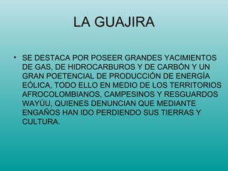 LA GUAJIRA SE DESTACA POR POSEER GRANDES YACIMIENTOS DE GAS, DE HIDROCARBUROS Y DE CARBÓN Y UN GRAN POETENCIAL DE PRODUCCIÓN DE ENERGÍA EÓLICA, TODO ELLO EN MEDIO DE LOS TERRITORIOS AFROCOLOMBIANOS, CAMPESINOS Y RESGUARDOS WAYÚU, QUIENES DENUNCIAN QUE MEDIANTE ENGAÑOS HAN IDO PERDIENDO SUS TIERRAS Y CULTURA. 
