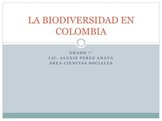 LA BIODIVERSIDAD EN 
COLOMBIA 
GRADO 7 ° 
LIC. ALEXIS PEREZ ANAYA 
ÁREA CIENCIAS SOCIALES 
 