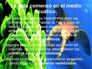La vida comenzó en el medio
             acuático.
Los seres unicelulares heterótrofos eran los
 primeros seres en habitar la Tierra y con el
 tiempo algunos de esos seres unicelulares
 empezaron a emplear la energía del sol en
 alimento y nutrientes, es decir algunos se
 volvieron seres fotosintéticos.
Algunos seres unicelulares se agruparon en
  colonias, de las cuales se desarrollaron los
  primeros seres pluricelulares.
Algunos invertebrados desarrollaron esqueleto,
  dando lugar a los primeros vertebrados.
 