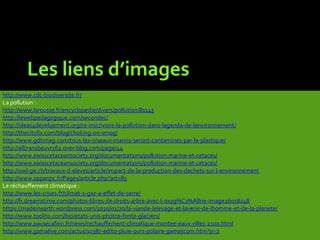Les liens d’images
http://www.cdc-biodiversite.fr/
La pollution :
http://www.larousse.fr/encyclopedie/divers/pollution/81145
http://lewebpedagogique.com/secondec/
http://ideas4development.org/re-inscrivons-la-pollution-dans-lagenda-de-lenvironnement/
http://thecityfix.com/blog/choking-on-smog/
http://www.gdtimag.com/tous-les-oiseaux-marins-seront-contamines-par-le-plastique/
http://albransbeuvry62.over-blog.com/page/44
http://www.swisscetaceansociety.org/documentations/pollution-marine-et-cetaces/
http://www.swisscetaceansociety.org/documentations/pollution-marine-et-cetaces/
http://owl-ge.ch/travaux-d-eleves/article/impact-de-la-production-des-dechets-sur-l-environnement
http://www.appanpc.fr/Pages/article.php?art=85
Le réchauffement climatique :
http://www.les-crises.fr/climat-1-gaz-a-effet-de-serre/
http://fr.dreamstime.com/photos-libres-de-droits-arbre-avec-l-oxyg%C3%A8ne-image26018248
https://madeinearth.wordpress.com/2010/01/20/la-viande-lelevage-et-lavenir-de-lhomme-et-de-la-planete/
http://www.toolito.com/bio/etats-unis-photos-fonte-glaciers/
http://www.pausecafein.fr/news/rechauffement-climatique-montee-eaux-villes-2100.html
http://www.gamalive.com/actus/10387-edito-pluie-ours-polaire-gamescom.htm?p=2
 