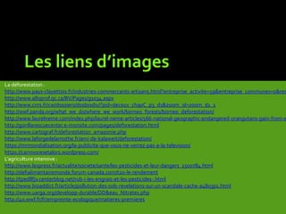 Les liens d’images
La déforestation :
http://www.pays-clayettois.fr/industries-commercants-artisans.html?entreprise_activite=59&entreprise_communes=0&res
http://www.alloprof.qc.ca/BV/Pages/g1034.aspx
http://www.cnrs.fr/cw/dossiers/dosbiodiv/?pid=decouv_chapC_p3_d1&zoom_id=zoom_d1_1
http://wwf.panda.org/what_we_do/where_we_work/borneo_forests/borneo_deforestation/
http://www.laurelneme.com/index.php/laurel-neme-articles/566-national-geographic-endangered-orangutans-gain-from-e
http://gorillarescuecenter.e-monsite.com/pages/deforestation.html
http://www.cartograf.fr/deforestation_amazonie.php
http://www.laforgedelamothe.fr/ami-de-kalaweit/deforestation/
https://mrmondialisation.org/la-publicite-que-vous-ne-verrez-pas-a-la-television/
https://carnivoresetalors.wordpress.com/
L’agriculture intensive :
http://www.lexpress.fr/actualite/societe/sante/les-pesticides-et-leur-dangers_1500784.html
http://defialimentairemonde.forum-canada.com/t20-le-rendement
http://tpedllfjv.centerblog.net/rub-i-les-engrais-et-les-pesticides-.html
http://www.bioaddict.fr/article/pollution-des-sols-revelations-sur-un-scandale-cache-a4803p1.html
http://www.uarga.org/developp-durable/DD&eau_Nitrates.php
http://40.wwf.fr/fr/empreinte-ecologique/matieres-premieres
 