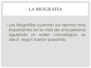 LA BIOGRAFÍA
• Las biografías cuentan los hechos más
importantes en la vida de una persona
siguiendo un orden cronológico, es
decir, según fueron pasando.
 