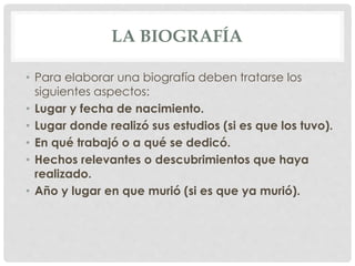 LA BIOGRAFÍA
• Para elaborar una biografía deben tratarse los
siguientes aspectos:
• Lugar y fecha de nacimiento.
• Lugar donde realizó sus estudios (si es que los tuvo).
• En qué trabajó o a qué se dedicó.
• Hechos relevantes o descubrimientos que haya
realizado.
• Año y lugar en que murió (si es que ya murió).
 