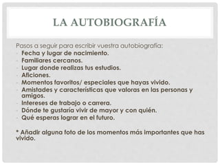 LA AUTOBIOGRAFÍA
Pasos a seguir para escribir vuestra autobiografía:
- Fecha y lugar de nacimiento.
- Familiares cercanos.
- Lugar donde realizas tus estudios.
- Aficiones.
- Momentos favoritos/ especiales que hayas vivido.
- Amistades y características que valoras en las personas y
amigos.
- Intereses de trabajo o carrera.
- Dónde te gustaría vivir de mayor y con quién.
- Qué esperas lograr en el futuro.
* Añadir alguna foto de los momentos más importantes que has
vivido.
 