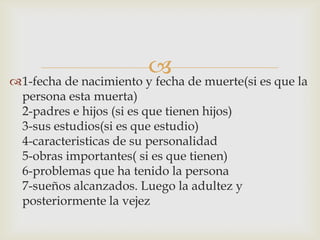 1-fecha de nacimiento y fecha de muerte(si es que la
persona esta muerta)
2-padres e hijos (si es que tienen hijos)
3-sus estudios(si es que estudio)
4-caracteristicas de su personalidad
5-obras importantes( si es que tienen)
6-problemas que ha tenido la persona
7-sueños alcanzados. Luego la adultez y
posteriormente la vejez
 