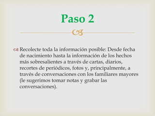 
 Recolecte toda la información posible: Desde fecha
de nacimiento hasta la información de los hechos
más sobresalientes a través de cartas, diarios,
recortes de periódicos, fotos y, principalmente, a
través de conversaciones con los familiares mayores
(le sugerimos tomar notas y grabar las
conversaciones).
Paso 2
 