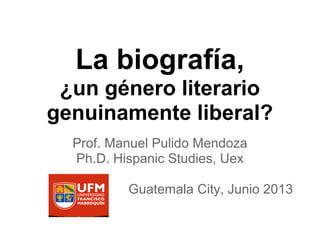 La biografía,
¿un género literario
genuinamente liberal?
Prof. Manuel Pulido Mendoza
Ph.D. Hispanic Studies, Uex
Guatemala City, Junio 2013
 