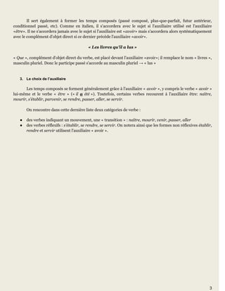3
Il sert également à former les temps composés (passé composé, plus-que-parfait, futur antérieur,
conditionnel passé, etc). Comme en italien, il s'accordera avec le sujet si l'auxiliaire utilisé est l'auxiliaire
«être». Il ne s'accordera jamais avec le sujet si l'auxiliaire est «avoir» mais s'accordera alors systématiquement
avec le complément d'objet direct si ce dernier précède l'auxiliaire «avoir».
« Les livres qu'il a lus »
« Que », complément d'objet direct du verbe, est placé devant l'auxiliaire «avoir»; il remplace le nom « livres »,
masculin pluriel. Donc le participe passé s'accorde au masculin pluriel → « lus »
3. Le choix de l’auxiliaire
Les temps composés se forment généralement grâce à l'auxiliaire « avoir », y compris le verbe « avoir »
lui-même et le verbe « être » (« il a été »). Toutefois, certains verbes recourent à l'auxiliaire être: naître,
mourir, s'établir, parvenir, se rendre, passer, aller, se servir.
On rencontre dans cette dernière liste deux catégories de verbe :
● des verbes indiquant un mouvement, une « transition » : naître, mourir, venir, passer, aller
● des verbes réflexifs : s'établir, se rendre, se servir. On notera ainsi que les formes non réflexives établir,
rendre et servir utilisent l'auxiliaire « avoir ».
 