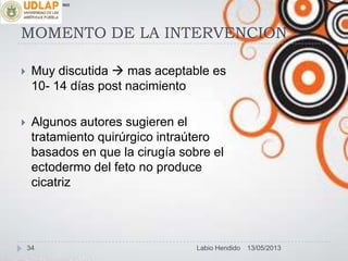 MOMENTO DE LA INTERVENCION
 Muy discutida  mas aceptable es
10- 14 días post nacimiento
 Algunos autores sugieren el
tratamiento quirúrgico intraútero
basados en que la cirugía sobre el
ectodermo del feto no produce
cicatriz
∞π
13/05/201334 Labio Hendido
 