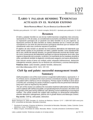 REVISIÓN DE TEMA
107
LABIO Y PALADAR HENDIDO: TENDENCIAS
ACTUALES EN EL MANEJO EXITOSO
BEDÓN RODRÍGUEZ MÓNICA*, VILLOTA GONZÁLEZ LUIS GERARDO MD**
Remitido para publicación: 15-11-2011 - Versión corregida: 28-02-2012 - Aprobado para publicación: 31-10-2011
Resumen
El labio y paladar hendido es una de las malformaciones congénitas más comunes,
representa el 2-3% de estas, es considerada la anomalía craneofacial más frecuente.
La reparación quirúrgica de un paciente con labio hendido no es una urgencia. La
reparación primaria de labio hendido se realiza alrededor de los 3 meses de edad,
consistente en una serie de intervenciones quirúrgicas electivas que se realizan indi-
vidualizando cada caso conforme requiera el paciente.
El objetivo de esta revisión es abordar las innovadoras alternativas de tratamiento que
están siendo usadas en los pacientes con labio y paladar hendido, como hipodesarrollo
de la cara, atrofia del reborde alveolar y en general desarrollo anormal del maxilar supe-
rior como consecuencia del tratamiento quirúrgico en épocas tempranas de la vida, para
mejorar el desarrollo de la oclusión, la dicción y el crecimiento de los maxilares durante la
niñez, permitiendo también la deglución correcta para asegurar una buena alimentación.
Este artículo revisa el tema con énfasis sobre ortopedia tridimensional, distracción
osteogénica alveolar, plasma rico en factores de crecimiento y coronas telescópicas.
Palabras clave: Labio hendido, paladar hendido, distracción.
Arch Med (Manizales) 2012; 12(1): 107-119
Cleft lip and palate: successful management trends
Summary
Cleft and palate is one of the most common congenital malformations, represents 2 - 3
% of these and is considered the most common craniofacial anomaly. Surgical repair
of a patient with a cleft lip is not an emergency. Primary repair of cleft lip is done about
3 months old, consisting of a series of elective surgeries that are performed individual-
izing each case as required by the patient.
The aim of this review is to address the innovative treatment alternatives that are being
used in patients with cleft lip and palate, as hypodevelopment of occlusion, the diction and
the growth of the jaws during childhood, also allowing correct swallowing to ensuregood
nutrition. This article reviews the subject with emphasis on dimensional orthopedics,
alveolar distraction osteogenesis, plasma rich in growth factors and telescopic crowns.
Key words: Cleft lip, cleft palate, distraction.
Bedón Rodríguez M. Villota González LG. Archivos de Medicina. Volumen 12 N° 1. ISSN:1657-320X enero.junio
2012. Universidad de Manizales. Manizales (Colombia)
* Estudiante IX semestre, Programa de Medicina, Universidad de Manizales. Manizales, Caldas, Colombia. Correo
electrónico: monik_1517@hotmail.com.
** Médico Cirujano, Universidad de Caldas, Manizales. Médico Consulta ambulatoria Confamiliares-Caldas.
Labio y paladar hendido: Tendencias actuales en el manejo exitoso pp 107-119
 