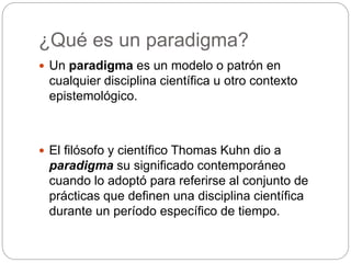 ¿Qué es un paradigma?
 Un paradigma es un modelo o patrón en
cualquier disciplina científica u otro contexto
epistemológico.
 El filósofo y científico Thomas Kuhn dio a
paradigma su significado contemporáneo
cuando lo adoptó para referirse al conjunto de
prácticas que definen una disciplina científica
durante un período específico de tiempo.
 